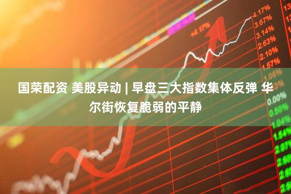 国荣配资 美股异动 | 早盘三大指数集体反弹 华尔街恢复脆弱的平静