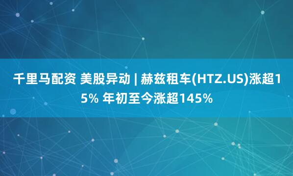 千里马配资 美股异动 | 赫兹租车(HTZ.US)涨超15% 年初至今涨超145%