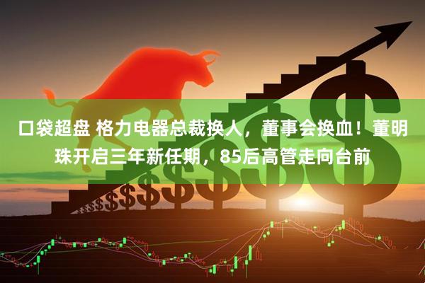 口袋超盘 格力电器总裁换人，董事会换血！董明珠开启三年新任期，85后高管走向台前