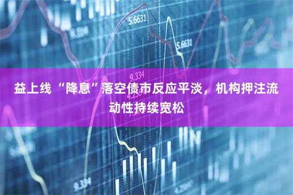 益上线 “降息”落空债市反应平淡，机构押注流动性持续宽松