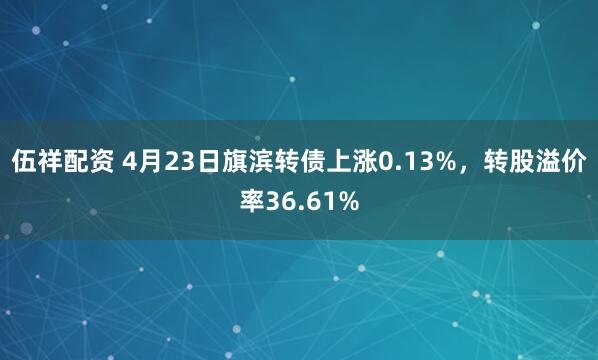 伍祥配资 4月23日旗滨转债上涨0.13%，转股溢价率36.61%