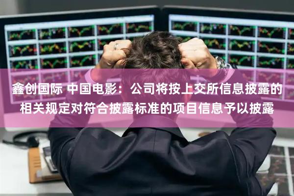 鑫创国际 中国电影：公司将按上交所信息披露的相关规定对符合披露标准的项目信息予以披露