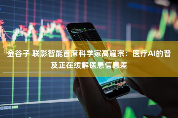 金谷子 联影智能首席科学家高耀宗：医疗AI的普及正在缓解医患信息差