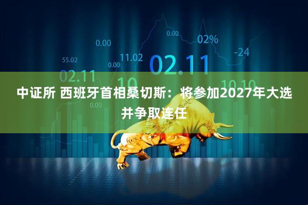 中证所 西班牙首相桑切斯：将参加2027年大选并争取连任