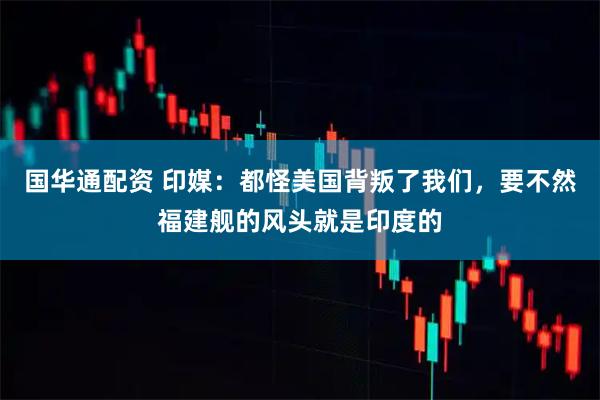 国华通配资 印媒：都怪美国背叛了我们，要不然福建舰的风头就是印度的