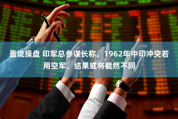 盈珑操盘 印军总参谋长称，1962年中印冲突若用空军，结果或将截然不同