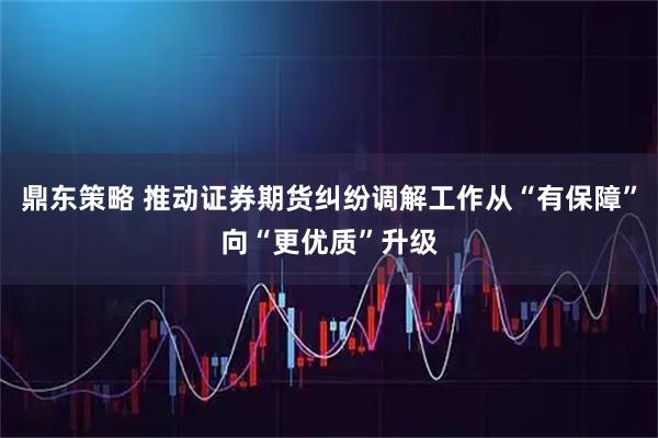 鼎东策略 推动证券期货纠纷调解工作从“有保障”向“更优质”升级