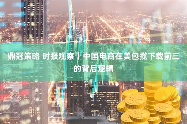 鼎冠策略 时报观察丨中国电商在美包揽下载前三的背后逻辑