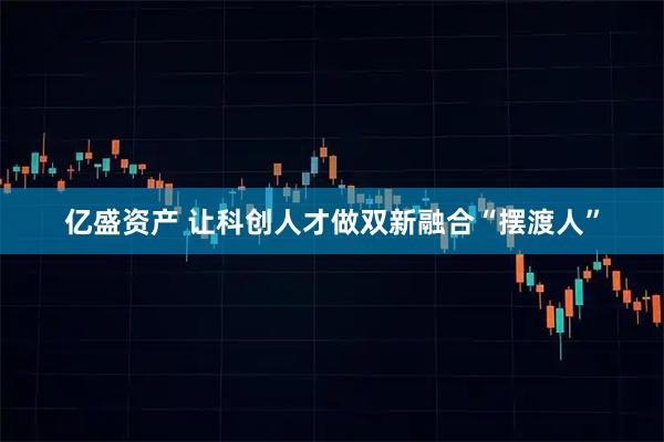 亿盛资产 让科创人才做双新融合“摆渡人”