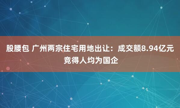 股腰包 广州两宗住宅用地出让：成交额8.94亿元 竞得人均为国企