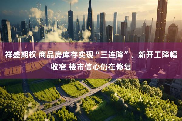 祥盛期权 商品房库存实现“三连降”、新开工降幅收窄 楼市信心仍在修复