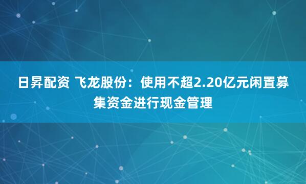 日昇配资 飞龙股份：使用不超2.20亿元闲置募集资金进行现金管理