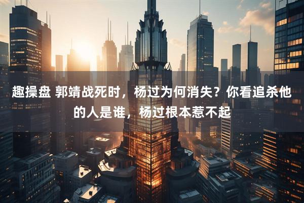趣操盘 郭靖战死时，杨过为何消失？你看追杀他的人是谁，杨过根本惹不起