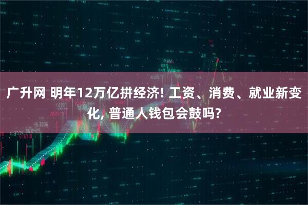 广升网 明年12万亿拼经济! 工资、消费、就业新变化, 普通人钱包会鼓吗?
