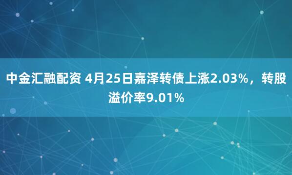中金汇融配资 4月25日嘉泽转债上涨2.03%，转股溢价率9.01%