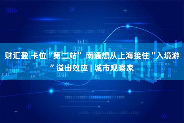 财汇盈 卡位“第二站” 南通想从上海接住“入境游”溢出效应 | 城市观察家