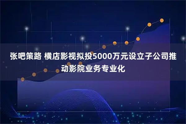 张吧策路 横店影视拟投5000万元设立子公司推动影院业务专业化