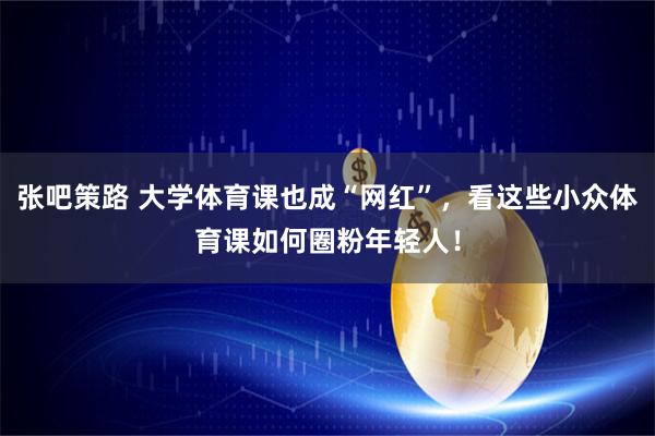 张吧策路 大学体育课也成“网红”，看这些小众体育课如何圈粉年轻人！
