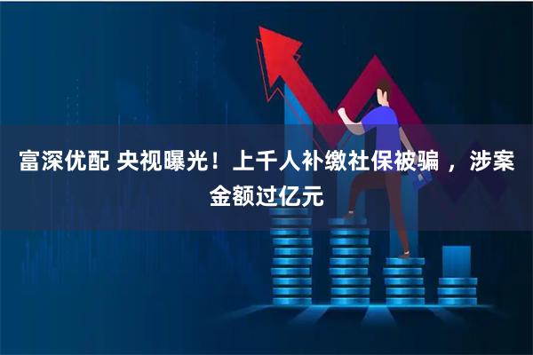 富深优配 央视曝光！上千人补缴社保被骗 ，涉案金额过亿元