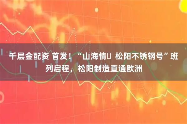 千层金配资 首发！“山海情・松阳不锈钢号”班列启程，松阳制造直通欧洲
