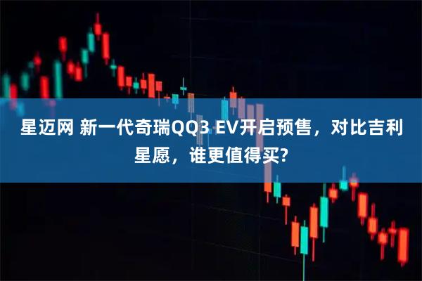 星迈网 新一代奇瑞QQ3 EV开启预售，对比吉利星愿，谁更值得买?